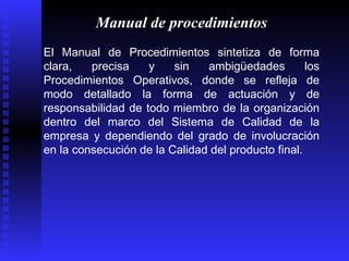 Manual de procedimientos El Manual de Procedimientos sintetiza de forma clara, precisa y sin ambigüedades los Procedimientos Operativos, donde se refleja de modo detallado la forma de actuación y de responsabilidad de todo miembro de la organización dentro del marco del Sistema de Calidad de la empresa y dependiendo del grado de involucración en la consecución de la Calidad del producto final.  