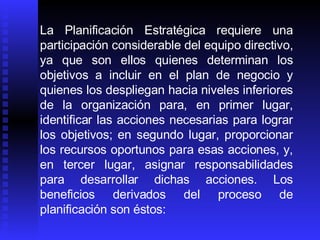 La Planificación Estratégica requiere una participación considerable del equipo directivo, ya que son ellos quienes determinan los objetivos a incluir en el plan de negocio y quienes los despliegan hacia niveles inferiores de la organización para, en primer lugar, identificar las acciones necesarias para lograr los objetivos; en segundo lugar, proporcionar los recursos oportunos para esas acciones, y, en tercer lugar, asignar responsabilidades para desarrollar dichas acciones. Los beneficios derivados del proceso de planificación son éstos:   
