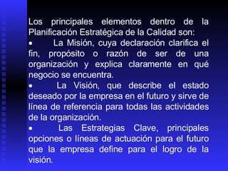 Los principales elementos dentro de la Planificación Estratégica de la Calidad son:             La Misión, cuya declaración clarifica el fin, propósito o razón de ser de una organización y explica claramente en qué negocio se encuentra.             La Visión, que describe el estado deseado por la empresa en el futuro y sirve de línea de referencia para todas las actividades de la organización.             Las Estrategias Clave, principales opciones o líneas de actuación para el futuro que la empresa define para el logro de la visión.  