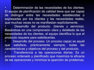           Determinación de las necesidades de los clientes. El equipo de planificación de calidad tiene que ser capaz de distinguir entre las necesidades establecidas o expresadas por los clientes y las necesidades reales, que muchas veces no se manifiestan explícitamente.            Desarrollo del producto. (bienes y servicios). Basándose en una comprensión clara y detallada de las necesidades de los clientes, el equipo identifica lo que el producto requiere para satisfacerlas.            Desarrollo del proceso. Un proceso capaz es aquél que satisface, prácticamente siempre, todas las características y objetivos del proceso y del producto.            Transferencia a las operaciones diarias. Es un proceso ordenado y planificado que maximiza la eficacia de las operaciones y minimiza la aparición de problemas.  