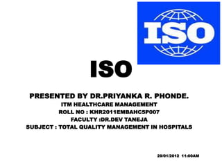 ISO
PRESENTED BY DR.PRIYANKA R. PHONDE.
           ITM HEALTHCARE MANAGEMENT
          ROLL NO : KHR2011EMBAHC5P007
              FACULTY :DR.DEV TANEJA
SUBJECT : TOTAL QUALITY MANAGEMENT IN HOSPITALS




                                     29/01/2012 11:00AM
 