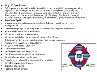 •   Why ISO Certification
•   ISO is generic standard, which means that it can be applied to any organization,
    large or small, whatever its product or service, in any sector of activity, and
    whether it is a business enterprise, a public administration or a government
    department. no matter what the organization's scope of activity if it wants to
    establish a proper management system, than ISO 9001 gives the essential features.
•   Benefits of QMS
•   International, expert consensus on state-of-the-art practices for quality
    management.
•   Common language for dealing with customers and suppliers worldwide.
•   Increase efficiency and effectiveness.
•   Model for continual improvement.
•   Model for satisfying customers and other stakeholders.
•   Build quality into products and services from design onwards.
•   Comply with government regulations.
•   Integrate with global economy.
•   Sustainable business
•   Unifying base for industry sectors
•   Qualify suppliers for global supply chains
•   Technical support for regulations
•   Transfer of good practice to developing countries
•   Tools for new economic players
•   Regional integration
•   Facilitate rise of services
 
