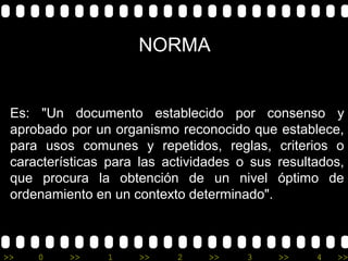 NORMA


 Es: "Un documento establecido por consenso y
 aprobado por un organismo reconocido que establece,
 para usos comunes y repetidos, reglas, criterios o
 características para las actividades o sus resultados,
 que procura la obtención de un nivel óptimo de
 ordenamiento en un contexto determinado".



>>   0    >>    1    >>     2    >>    3    >>    4   >>
 