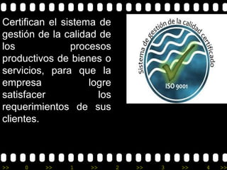 Certifican el sistema de
gestión de la calidad de
los             procesos
productivos de bienes o
servicios, para que la
empresa             logre
satisfacer            los
requerimientos de sus
clientes.



>>   0   >>    1    >>      2   >>   3   >>   4   >>
 