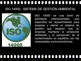 ISO 14000 - SISTEMA DE GESTIÓN AMBIENTAL

                         ISO 14000 es una serie de
                         standards    internacionales,  que
                         especifica los requerimientos para
                         preparar y valorar un sistema de
                         gestión que asegure que su
                         empresa mantiene la protección
                         ambiental y la prevención de la
                         contaminación en equilibrio con las
                         necesidades socio-económicas.




>>     0   >>   1   >>        2    >>     3     >>     4   >>
 