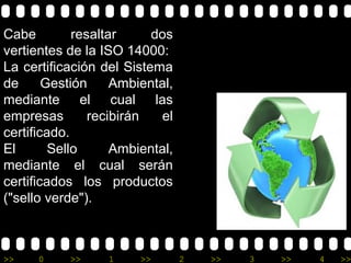 Cabe         resaltar     dos
vertientes de la ISO 14000:
La certificación del Sistema
de      Gestión     Ambiental,
mediante el cual las
empresas        recibirán   el
certificado.
El       Sello      Ambiental,
mediante el cual serán
certificados los productos
("sello verde").



>>    0    >>     1     >>       2   >>   3   >>   4   >>
 