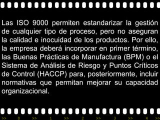 Las ISO 9000 permiten estandarizar la gestión
de cualquier tipo de proceso, pero no aseguran
la calidad e inocuidad de los productos. Por ello,
la empresa deberá incorporar en primer término,
las Buenas Prácticas de Manufactura (BPM) o el
Sistema de Análisis de Riesgo y Puntos Críticos
de Control (HACCP) para, posteriormente, incluir
normativas que permitan mejorar su capacidad
organizacional.


>>   0   >>    1   >>    2    >>   3    >>   4   >>
 