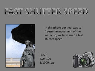 In this photo our goal was to
   freeze the movement of the
   water, so, we have used a fast
   shutter speed.




F= 5,6
ISO= 100
1/1000 seg
 