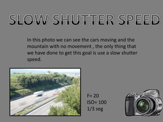 In this photo we can see the cars moving and the
mountain with no movement , the only thing that
we have done to get this goal is use a slow shutter
speed.




                           F= 20
                           ISO= 100
                           1/3 seg
 