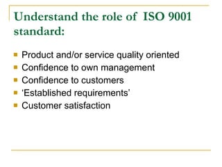 Understand the role of  ISO 9001 standard: Product and/or service quality oriented Confidence to own management Confidence to customers ‘ Established requirements’ Customer satisfaction 