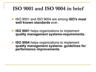 ISO 9001 and ISO 9004 in brief ISO 9001 and ISO 9004 are among  ISO's most well known standards  ever.  ISO 9001  helps organizations to implement  quality management systems-requirements. ISO 9004  helps organizations to implement  quality management systems- guidelines for performance improvements . 