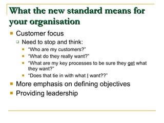 What the new standard means for your organisation Customer focus Need to stop and think: “ Who are my customers?” “ What do they really want?” “ What are my key processes to be sure they  get  what they want?” “ Does that tie in with what  I  want??” More emphasis on defining objectives Providing leadership 