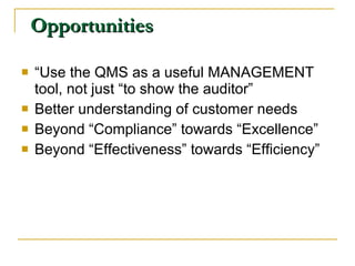 Opportunities “ Use the QMS as a useful MANAGEMENT tool, not just “to show the auditor” Better understanding of customer needs Beyond “Compliance” towards “Excellence” Beyond “Effectiveness” towards “Efficiency” 