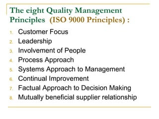 The eight Quality Management Principles  (ISO 9000 Principles) : Customer Focus Leadership Involvement of People Process Approach Systems Approach to Management Continual Improvement Factual Approach to Decision Making Mutually beneficial supplier relationship 