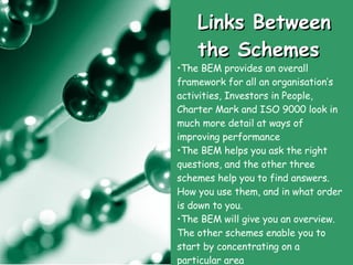 Links Between the Schemes The BEM provides an overall framework for all an organisation’s activities, Investors in People, Charter Mark and ISO 9000 look in much more detail at ways of improving performance  The BEM helps you ask the right questions, and the other three schemes help you to find answers. How you use them, and in what order is down to you.  The BEM will give you an overview. The other schemes enable you to start by concentrating on a particular area 