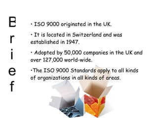 Brief ISO 9000 originated in the UK. It is located in Switzerland and was established in 1947. Adopted by 50,000 companies in the UK and over 127,000 world-wide. The ISO 9000 Standards apply to all kinds of organizations in all kinds of areas. 