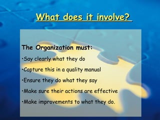 What does it involve?   The Organization must:  Say clearly what they do Capture this in a quality manual Ensure they do what they say Make sure their actions are effective Make improvements to what they do. 