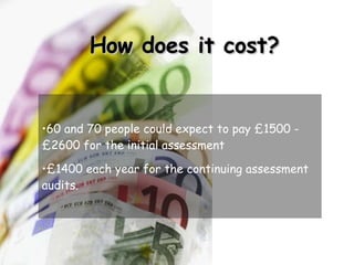 How does it cost? 60 and 70 people could expect to pay £1500 - £2600 for the initial assessment £1400 each year for the continuing assessment audits. 