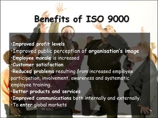 Benefits of ISO 9000 Improved profit levels   Improved public perception of  organisation’s image Employee morale  is increased  Customer satisfaction Reduced problems  resulting from increased employee participation, involvement, awareness and systematic employee training.  Better products and services   Improved communications  both internally and externally. To  enter  global markets  