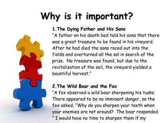 Why is it important? 1.The Dying Father and His Sons  “ A father on his death bed told his sons that there was a great treasure to be found in his vineyard.  After he had died the sons raced out into the fields and overturned all the sol in search of the prize.  No treasure was found, but due to the revitalization of the soil, the vineyard yielded a bountiful harvest.”  2.The Wild Boar and the Fox  “ A fox observed a wild boar sharpening his tusks.  There appeared to be no imminent danger, so the fox asked, “Why do you sharpen your teeth when your enemies are not around?  The boar responded ” I would have no time to sharpen them if my enemies were upon me”.  