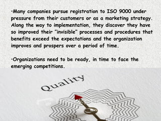 Many companies pursue registration to ISO 9000 under pressure from their customers or as a marketing strategy. Along the way to implementation, they discover they have so improved their ”invisible” processes and procedures that benefits exceed the expectations and the organization improves and prospers over a period of time.  Organizations need to be ready, in time to face the emerging competitions.  