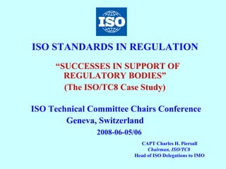 ISO STANDARDS IN REGULATION  “ SUCCESSES IN SUPPORT OF REGULATORY BODIES” (The ISO/TC8 Case Study) ISO Technical Committee Chairs Conference Geneva, Switzerland  2008-06-05/06 CAPT Charles H. Piersall Chairman, ISO/TC8   Head of ISO Delegations to IMO 