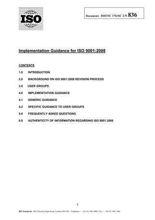 Document: ISO/TC 176/SC 2/N            836




Implementation Guidance for ISO 9001:2008


CONTENTS

1.0      INTRODUCTION

2.0      BACKGROUND ON ISO 9001:2008 REVISION PROCESS

3.0      USER GROUPS

4.0      IMPLEMENTATION GUIDANCE

4.1      GENERIC GUIDANCE

4.2      SPECIFIC GUIDANCE TO USER GROUPS

5.0      FREQUENTLY ASKED QUESTIONS

6.0      AUTHENTICITY OF INFORMATION REGARDING ISO 9001:2008




                                                            1

BSI Standards, 389 Chiswick High Road, London W4 4AL Telephone: + +44 181 996 9000 Fax: + +44 181 996 7400
 