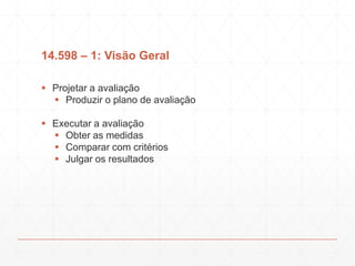 14.598 – 1: Visão Geral
 Projetar a avaliação
 Produzir o plano de avaliação
 Executar a avaliação
 Obter as medidas
 Comparar com critérios
 Julgar os resultados
 