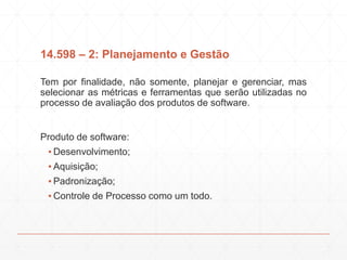 14.598 – 2: Planejamento e Gestão
Tem por finalidade, não somente, planejar e gerenciar, mas
selecionar as métricas e ferramentas que serão utilizadas no
processo de avaliação dos produtos de software.
Produto de software:
▪ Desenvolvimento;
▪ Aquisição;
▪ Padronização;
▪ Controle de Processo como um todo.
 