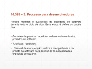 14.598 – 3: Processo para desenvolvedores
Propõe medidas e avaliações da qualidade de software
durante todo o ciclo de vida. Essa etapa é define os papéis
dos:
▪ Gerentes de projetos: monitorar o desenvolvimento dos
produtos de software.
▪ Analistas: requisitos.
▪ Pessoal da manutenção: realiza a reengenharia e re-
projeto do software para adequá-lo às necessidades
explícitas do usuário.
 