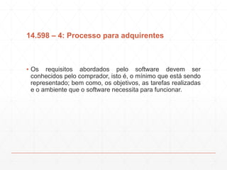 14.598 – 4: Processo para adquirentes
▪ Os requisitos abordados pelo software devem ser
conhecidos pelo comprador, isto é, o mínimo que está sendo
representado; bem como, os objetivos, as tarefas realizadas
e o ambiente que o software necessita para funcionar.
 