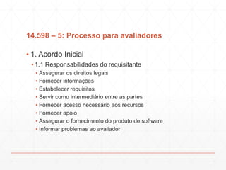 14.598 – 5: Processo para avaliadores
▪ 1. Acordo Inicial
▪ 1.1 Responsabilidades do requisitante
▪ Assegurar os direitos legais
▪ Fornecer informações
▪ Estabelecer requisitos
▪ Servir como intermediário entre as partes
▪ Fornecer acesso necessário aos recursos
▪ Fornecer apoio
▪ Assegurar o fornecimento do produto de software
▪ Informar problemas ao avaliador
 
