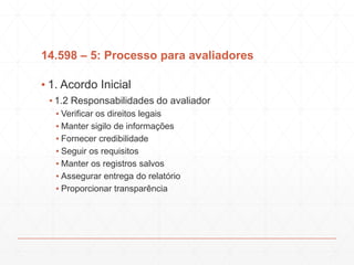 14.598 – 5: Processo para avaliadores
▪ 1. Acordo Inicial
▪ 1.2 Responsabilidades do avaliador
▪ Verificar os direitos legais
▪ Manter sigilo de informações
▪ Fornecer credibilidade
▪ Seguir os requisitos
▪ Manter os registros salvos
▪ Assegurar entrega do relatório
▪ Proporcionar transparência
 