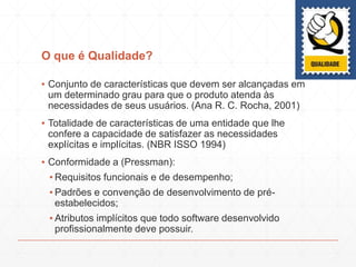 O que é Qualidade?
▪ Conjunto de características que devem ser alcançadas em
um determinado grau para que o produto atenda às
necessidades de seus usuários. (Ana R. C. Rocha, 2001)
▪ Totalidade de características de uma entidade que lhe
confere a capacidade de satisfazer as necessidades
explícitas e implícitas. (NBR ISSO 1994)
▪ Conformidade a (Pressman):
▪ Requisitos funcionais e de desempenho;
▪ Padrões e convenção de desenvolvimento de pré-
estabelecidos;
▪ Atributos implícitos que todo software desenvolvido
profissionalmente deve possuir.
 