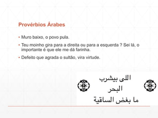 Provérbios Árabes
▪ Muro baixo, o povo pula.
▪ Teu moinho gira para a direita ou para a esquerda ? Sei lá, o
importante é que ele me dá farinha.
▪ Defeito que agrada o sultão, vira virtude.
 