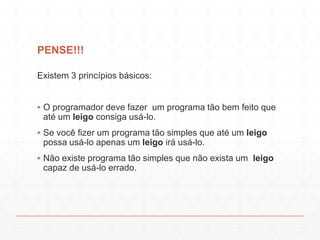 PENSE!!!
Existem 3 princípios básicos:
▪ O programador deve fazer um programa tão bem feito que
até um leigo consiga usá-lo.
▪ Se você fizer um programa tão simples que até um leigo
possa usá-lo apenas um leigo irá usá-lo.
▪ Não existe programa tão simples que não exista um leigo
capaz de usá-lo errado.
 