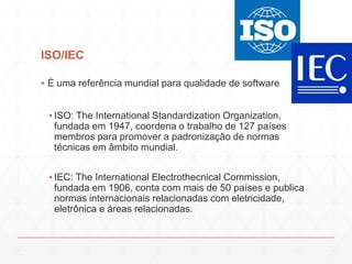 ISO/IEC
▪ É uma referência mundial para qualidade de software
▪ ISO: The International Standardization Organization,
fundada em 1947, coordena o trabalho de 127 países
membros para promover a padronização de normas
técnicas em âmbito mundial.
▪ IEC: The International Electrothecnical Commission,
fundada em 1906, conta com mais de 50 países e publica
normas internacionais relacionadas com eletricidade,
eletrônica e áreas relacionadas.
 