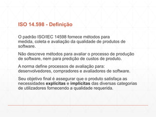 ISO 14.598 - Definição
O padrão ISO/IEC 14598 fornece métodos para
medida, coleta e avaliação da qualidade de produtos de
software.
Não descreve métodos para avaliar o processo de produção
de software, nem para predição de custos de produto.
A norma define processos de avaliação para:
desenvolvedores, compradores e avaliadores de software.
Seu objetivo final é assegurar que o produto satisfaça as
necessidades explícitas e implícitas das diversas categorias
de utilizadores fornecendo a qualidade requerida.
 