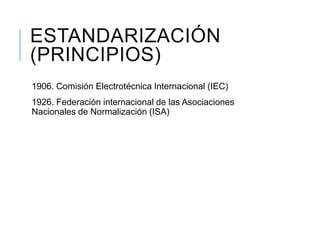 ESTANDARIZACIÓN
(PRINCIPIOS)
1906. Comisión Electrotécnica Internacional (IEC)
1926. Federación internacional de las Asociaciones
Nacionales de Normalización (ISA)
 