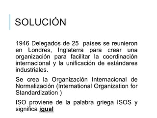 SOLUCIÓN
1946 Delegados de 25 países se reunieron
en Londres, Inglaterra para crear una
organización para facilitar la coordinación
internacional y la unificación de estándares
industriales.
Se crea la Organización Internacional de
Normalización (International Organization for
Standardization )
ISO proviene de la palabra griega ISOS y
significa igual
 