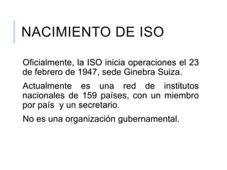 NACIMIENTO DE ISO
Oficialmente, la ISO inicia operaciones el 23
de febrero de 1947, sede Ginebra Suiza.
Actualmente es una red de institutos
nacionales de 159 países, con un miembro
por país y un secretario.
No es una organización gubernamental.
 