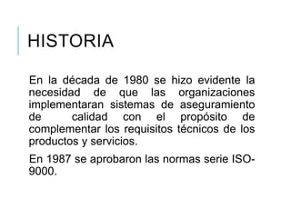 HISTORIA
En la década de 1980 se hizo evidente la
necesidad de que las organizaciones
implementaran sistemas de aseguramiento
de calidad con el propósito de
complementar los requisitos técnicos de los
productos y servicios.
En 1987 se aprobaron las normas serie ISO-
9000.
 