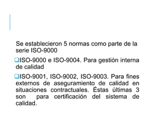 Se establecieron 5 normas como parte de la
serie ISO-9000
ISO-9000 e ISO-9004. Para gestión interna
de calidad
ISO-9001, ISO-9002, ISO-9003. Para fines
externos de aseguramiento de calidad en
situaciones contractuales. Éstas últimas 3
son para certificación del sistema de
calidad.
 