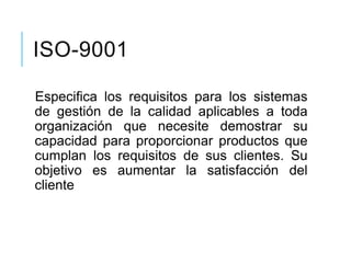 ISO-9001
Especifica los requisitos para los sistemas
de gestión de la calidad aplicables a toda
organización que necesite demostrar su
capacidad para proporcionar productos que
cumplan los requisitos de sus clientes. Su
objetivo es aumentar la satisfacción del
cliente
 