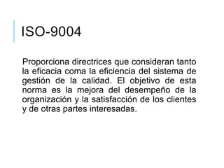 ISO-9004
Proporciona directrices que consideran tanto
la eficacia coma la eficiencia del sistema de
gestión de la calidad. El objetivo de esta
norma es la mejora del desempeño de la
organización y la satisfacción de los clientes
y de otras partes interesadas.
 