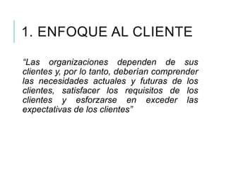 1. ENFOQUE AL CLIENTE
“Las organizaciones dependen de sus
clientes y, por lo tanto, deberían comprender
las necesidades actuales y futuras de los
clientes, satisfacer los requisitos de los
clientes y esforzarse en exceder las
expectativas de los clientes”
 