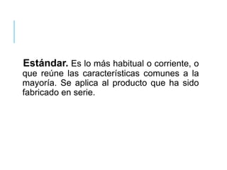 Estándar. Es lo más habitual o corriente, o
que reúne las características comunes a la
mayoría. Se aplica al producto que ha sido
fabricado en serie.
 