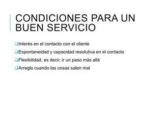 CONDICIONES PARA UN
BUEN SERVICIO
Interés en el contacto con el cliente
Espontaneidad y capacidad resolutiva en el contacto
Flexibilidad, es decir, ir un paso más allá
Arreglo cuando las cosas salen mal
 