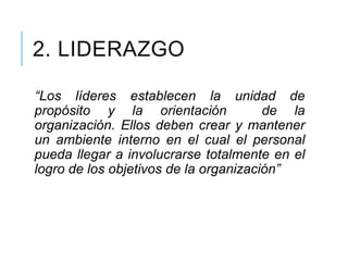 2. LIDERAZGO
“Los líderes establecen la unidad de
propósito y la orientación de la
organización. Ellos deben crear y mantener
un ambiente interno en el cual el personal
pueda llegar a involucrarse totalmente en el
logro de los objetivos de la organización”
 