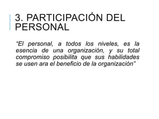 3. PARTICIPACIÓN DEL
PERSONAL
“El personal, a todos los niveles, es la
esencia de una organización, y su total
compromiso posibilita que sus habilidades
se usen ara el beneficio de la organización”
 
